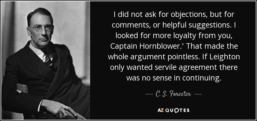 I did not ask for objections, but for comments, or helpful suggestions. I looked for more loyalty from you, Captain Hornblower.' That made the whole argument pointless. If Leighton only wanted servile agreement there was no sense in continuing. - C. S. Forester