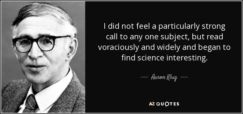 I did not feel a particularly strong call to any one subject, but read voraciously and widely and began to find science interesting. - Aaron Klug