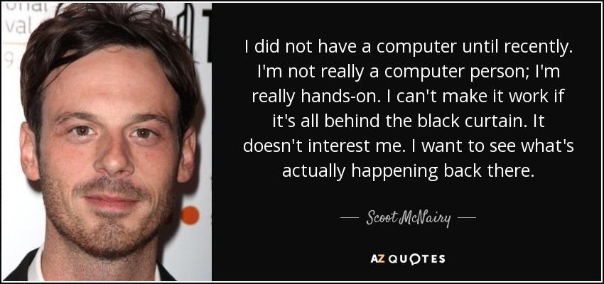 I did not have a computer until recently. I'm not really a computer person; I'm really hands-on. I can't make it work if it's all behind the black curtain. It doesn't interest me. I want to see what's actually happening back there. - Scoot McNairy