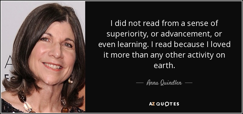 I did not read from a sense of superiority, or advancement, or even learning. I read because I loved it more than any other activity on earth. - Anna Quindlen