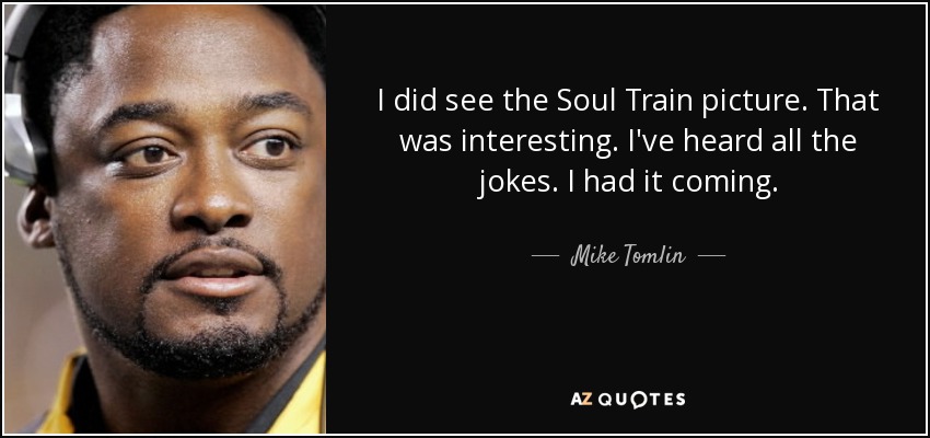 I did see the Soul Train picture. That was interesting. I've heard all the jokes. I had it coming. - Mike Tomlin