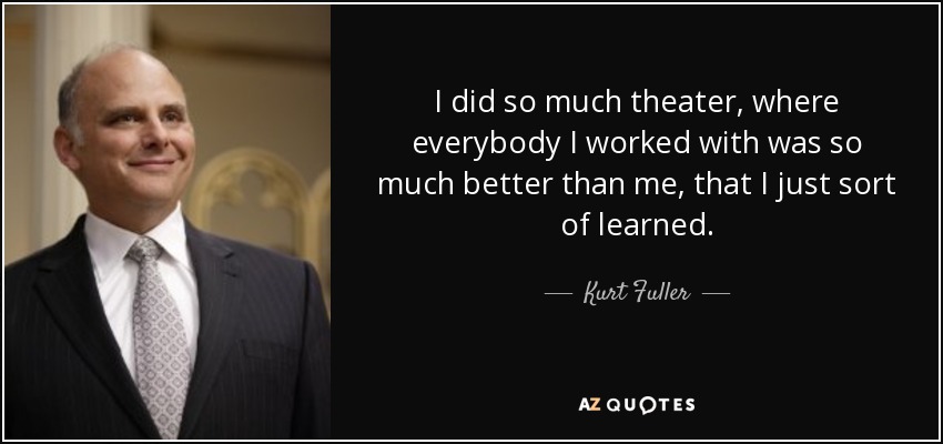 I did so much theater, where everybody I worked with was so much better than me, that I just sort of learned. - Kurt Fuller