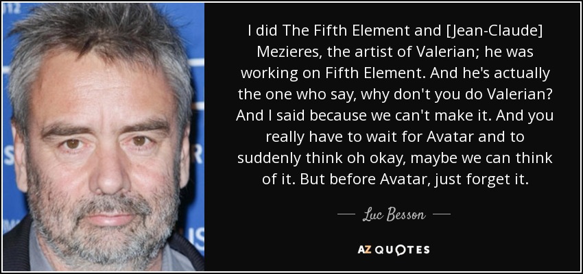I did The Fifth Element and [Jean-Claude] Mezieres, the artist of Valerian; he was working on Fifth Element. And he's actually the one who say, why don't you do Valerian? And I said because we can't make it. And you really have to wait for Avatar and to suddenly think oh okay, maybe we can think of it. But before Avatar, just forget it. - Luc Besson