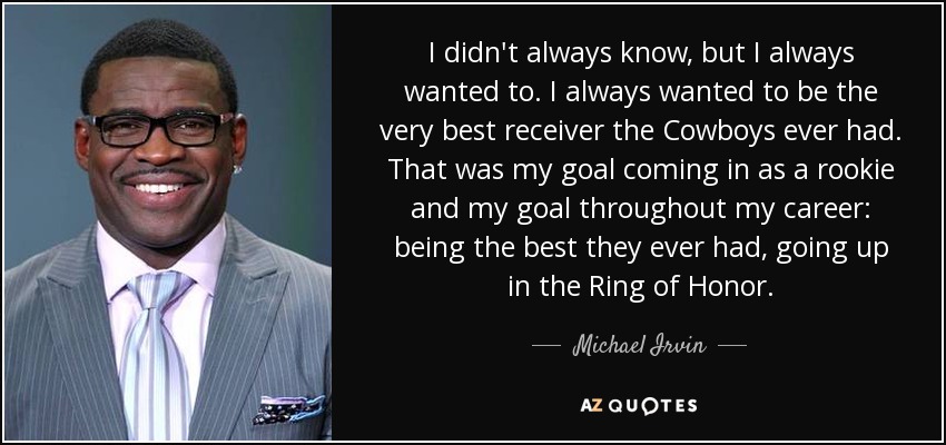 I didn't always know, but I always wanted to. I always wanted to be the very best receiver the Cowboys ever had. That was my goal coming in as a rookie and my goal throughout my career: being the best they ever had, going up in the Ring of Honor. - Michael Irvin