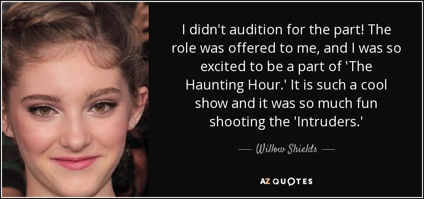 I didn't audition for the part! The role was offered to me, and I was so excited to be a part of 'The Haunting Hour.' It is such a cool show and it was so much fun shooting the 'Intruders.' - Willow Shields