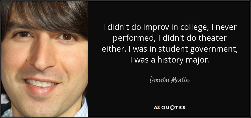 I didn't do improv in college, I never performed, I didn't do theater either. I was in student government, I was a history major. - Demetri Martin