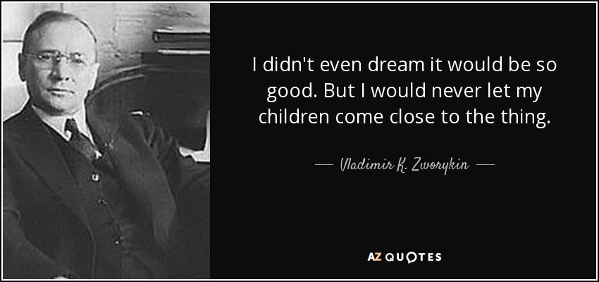 I didn't even dream it would be so good. But I would never let my children come close to the thing. - Vladimir K. Zworykin