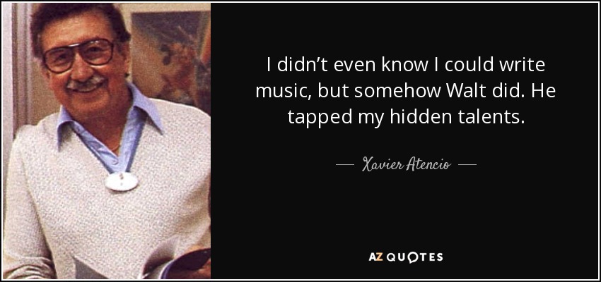 I didn’t even know I could write music, but somehow Walt did. He tapped my hidden talents. - Xavier Atencio
