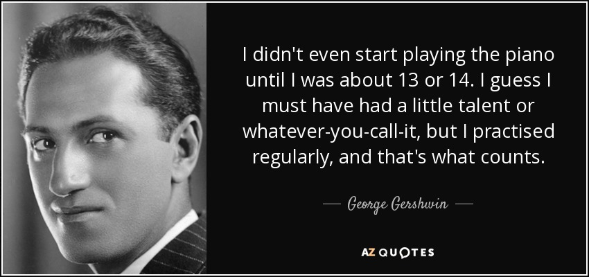 I didn't even start playing the piano until I was about 13 or 14. I guess I must have had a little talent or whatever-you-call-it, but I practised regularly, and that's what counts. - George Gershwin