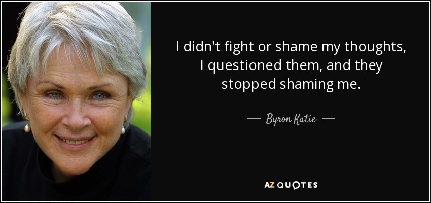 I didn't fight or shame my thoughts, I questioned them, and they stopped shaming me. - Byron Katie