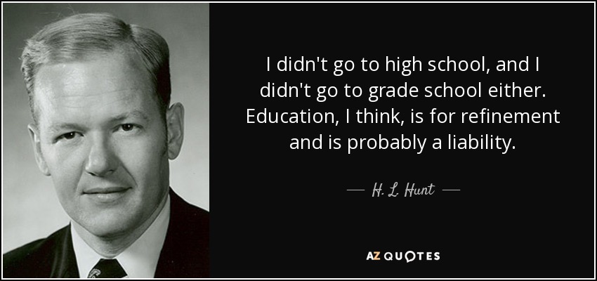 I didn't go to high school, and I didn't go to grade school either. Education, I think, is for refinement and is probably a liability. - H. L. Hunt