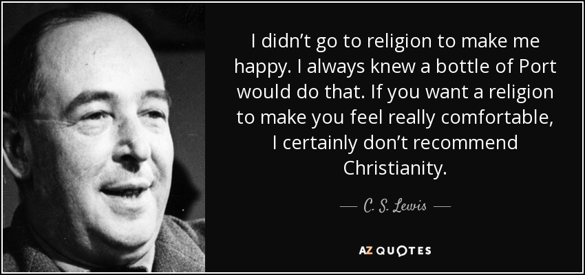 I didn’t go to religion to make me happy. I always knew a bottle of Port would do that. If you want a religion to make you feel really comfortable, I certainly don’t recommend Christianity. - C. S. Lewis