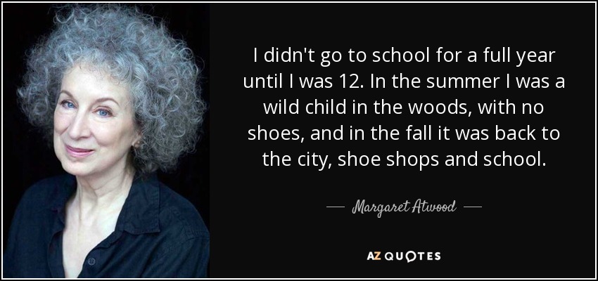 I didn't go to school for a full year until I was 12. In the summer I was a wild child in the woods, with no shoes, and in the fall it was back to the city, shoe shops and school. - Margaret Atwood