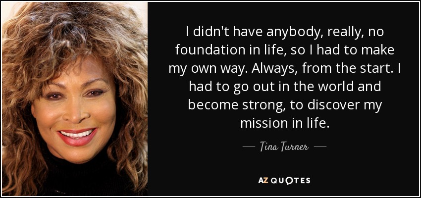 I didn't have anybody, really, no foundation in life, so I had to make my own way. Always, from the start. I had to go out in the world and become strong, to discover my mission in life. - Tina Turner