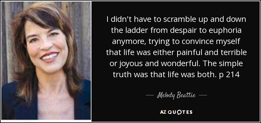 I didn't have to scramble up and down the ladder from despair to euphoria anymore, trying to convince myself that life was either painful and terrible or joyous and wonderful. The simple truth was that life was both. p 214 - Melody Beattie