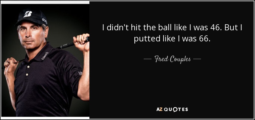 I didn't hit the ball like I was 46. But I putted like I was 66. - Fred Couples