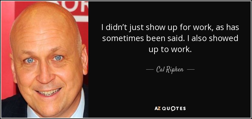 I didn’t just show up for work, as has sometimes been said. I also showed up to work. - Cal Ripken, Jr.