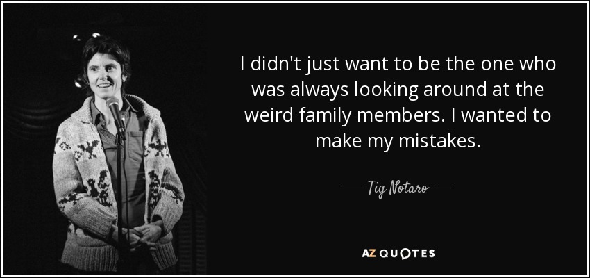I didn't just want to be the one who was always looking around at the weird family members. I wanted to make my mistakes. - Tig Notaro