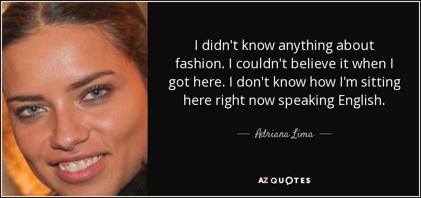 I didn't know anything about fashion. I couldn't believe it when I got here. I don't know how I'm sitting here right now speaking English. - Adriana Lima