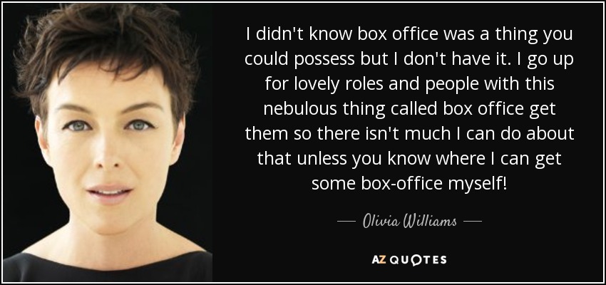 I didn't know box office was a thing you could possess but I don't have it. I go up for lovely roles and people with this nebulous thing called box office get them so there isn't much I can do about that unless you know where I can get some box-office myself! - Olivia Williams