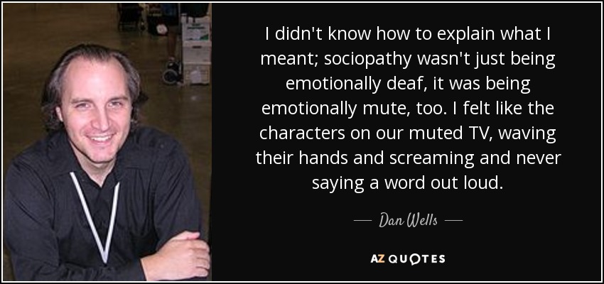 I didn't know how to explain what I meant; sociopathy wasn't just being emotionally deaf, it was being emotionally mute, too. I felt like the characters on our muted TV, waving their hands and screaming and never saying a word out loud. - Dan Wells