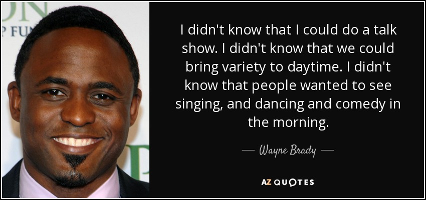 I didn't know that I could do a talk show. I didn't know that we could bring variety to daytime. I didn't know that people wanted to see singing, and dancing and comedy in the morning. - Wayne Brady