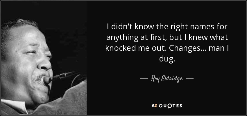 I didn't know the right names for anything at first, but I knew what knocked me out. Changes... man I dug. - Roy Eldridge