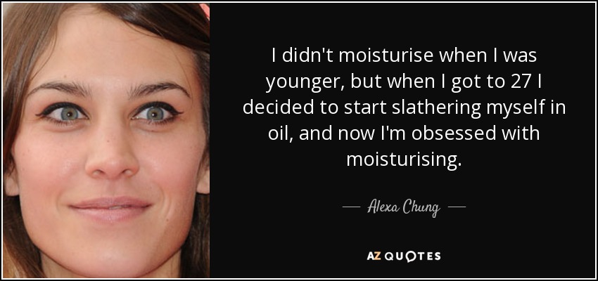 I didn't moisturise when I was younger, but when I got to 27 I decided to start slathering myself in oil, and now I'm obsessed with moisturising. - Alexa Chung