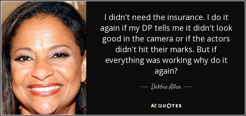 I didn't need the insurance. I do it again if my DP tells me it didn't look good in the camera or if the actors didn't hit their marks. But if everything was working why do it again? - Debbie Allen