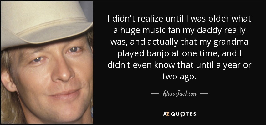 I didn't realize until I was older what a huge music fan my daddy really was, and actually that my grandma played banjo at one time, and I didn't even know that until a year or two ago. - Alan Jackson