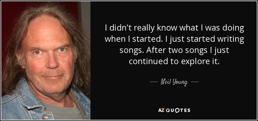 I didn't really know what I was doing when I started. I just started writing songs. After two songs I just continued to explore it. - Neil Young