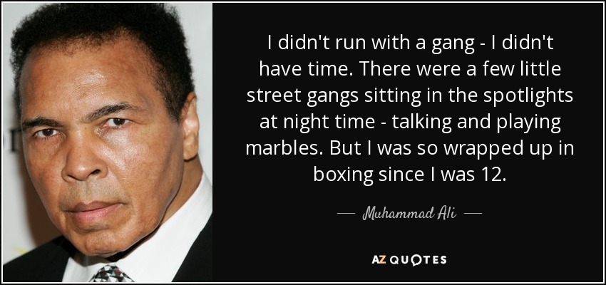I didn't run with a gang - I didn't have time. There were a few little street gangs sitting in the spotlights at night time - talking and playing marbles. But I was so wrapped up in boxing since I was 12. - Muhammad Ali
