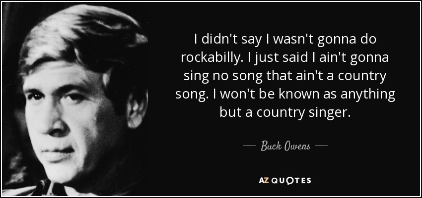 I didn't say I wasn't gonna do rockabilly. I just said I ain't gonna sing no song that ain't a country song. I won't be known as anything but a country singer. - Buck Owens