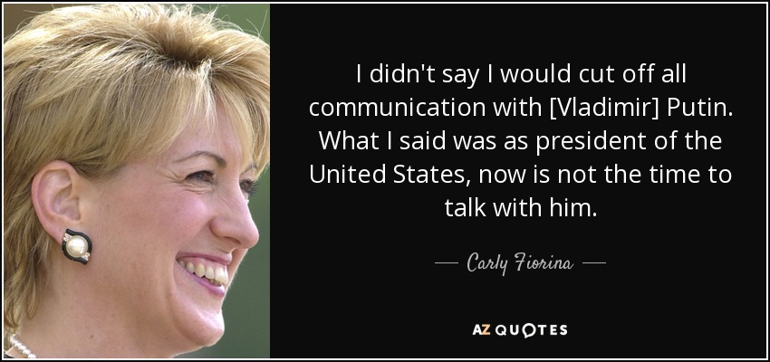 I didn't say I would cut off all communication with [Vladimir] Putin. What I said was as president of the United States, now is not the time to talk with him. - Carly Fiorina