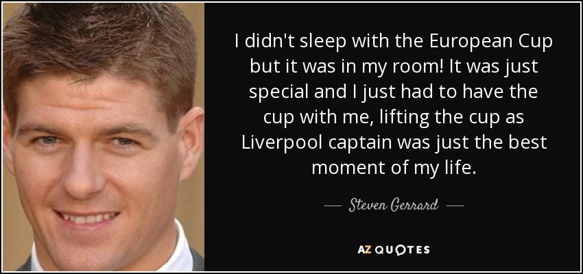 I didn't sleep with the European Cup but it was in my room! It was just special and I just had to have the cup with me, lifting the cup as Liverpool captain was just the best moment of my life. - Steven Gerrard