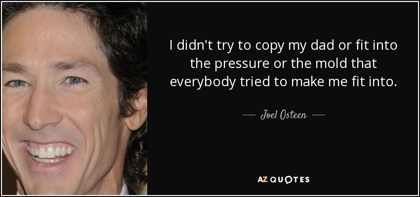 I didn't try to copy my dad or fit into the pressure or the mold that everybody tried to make me fit into. - Joel Osteen