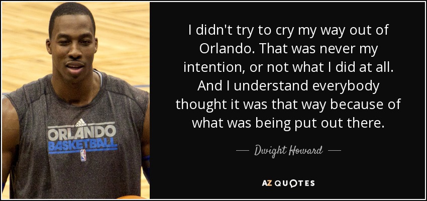 I didn't try to cry my way out of Orlando. That was never my intention, or not what I did at all. And I understand everybody thought it was that way because of what was being put out there. - Dwight Howard