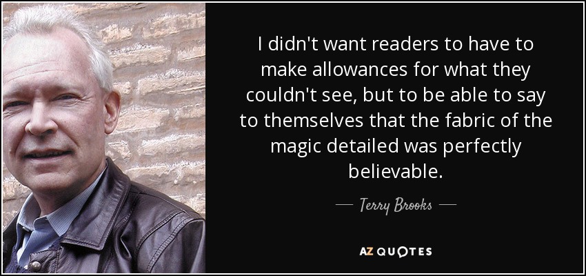 I didn't want readers to have to make allowances for what they couldn't see, but to be able to say to themselves that the fabric of the magic detailed was perfectly believable. - Terry Brooks