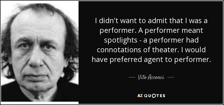 I didn't want to admit that I was a performer. A performer meant spotlights - a performer had connotations of theater. I would have preferred agent to performer. - Vito Acconci