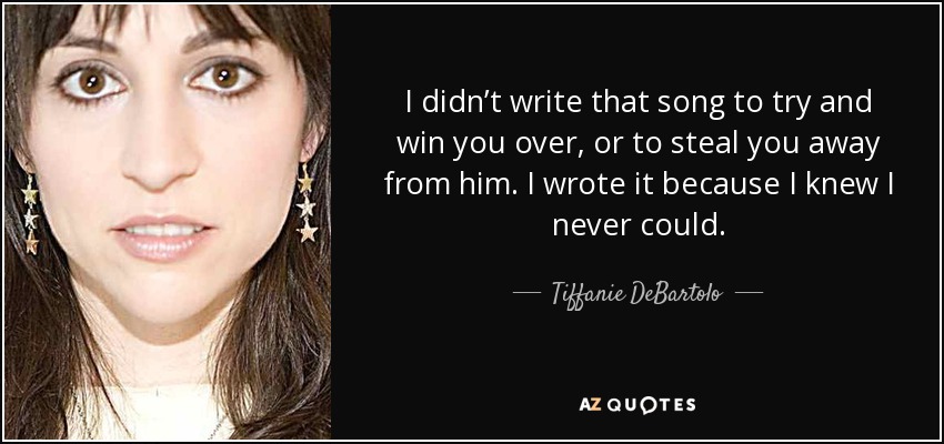 I didn’t write that song to try and win you over, or to steal you away from him. I wrote it because I knew I never could. - Tiffanie DeBartolo