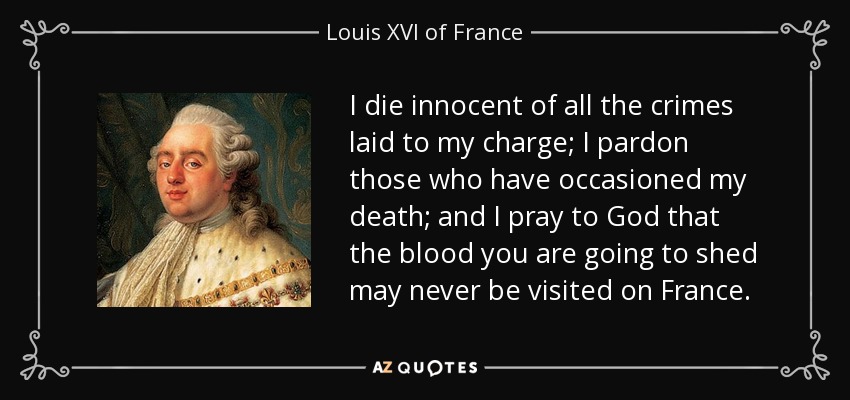 I die innocent of all the crimes laid to my charge; I pardon those who have occasioned my death; and I pray to God that the blood you are going to shed may never be visited on France. - Louis XVI of France