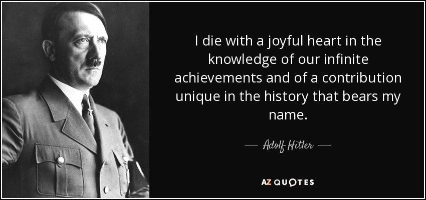 I die with a joyful heart in the knowledge of our infinite achievements and of a contribution unique in the history that bears my name. - Adolf Hitler