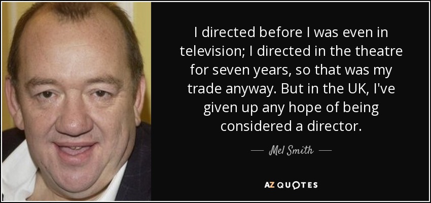 I directed before I was even in television; I directed in the theatre for seven years, so that was my trade anyway. But in the UK, I've given up any hope of being considered a director. - Mel Smith