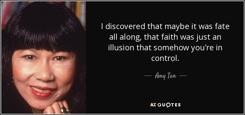 I discovered that maybe it was fate all along, that faith was just an illusion that somehow you're in control. - Amy Tan