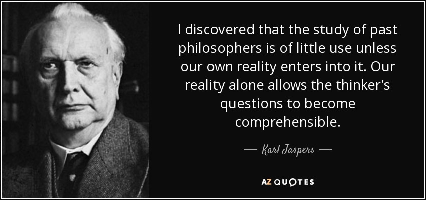 I discovered that the study of past philosophers is of little use unless our own reality enters into it. Our reality alone allows the thinker's questions to become comprehensible. - Karl Jaspers