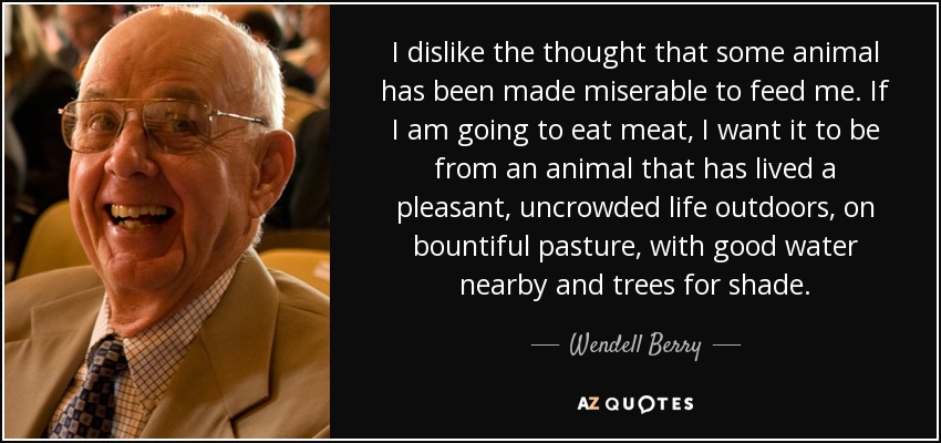 I dislike the thought that some animal has been made miserable to feed me. If I am going to eat meat, I want it to be from an animal that has lived a pleasant, uncrowded life outdoors, on bountiful pasture, with good water nearby and trees for shade. - Wendell Berry