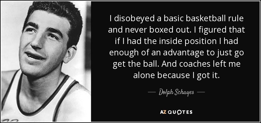 I disobeyed a basic basketball rule and never boxed out. I figured that if I had the inside position I had enough of an advantage to just go get the ball. And coaches left me alone because I got it. - Dolph Schayes