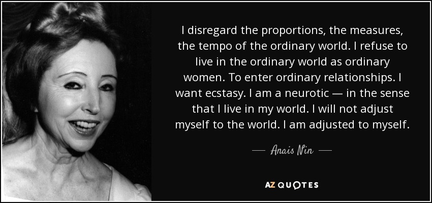 I disregard the proportions, the measures, the tempo of the ordinary world. I refuse to live in the ordinary world as ordinary women. To enter ordinary relationships. I want ecstasy. I am a neurotic — in the sense that I live in my world. I will not adjust myself to the world. I am adjusted to myself. - Anais Nin