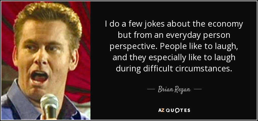 I do a few jokes about the economy but from an everyday person perspective. People like to laugh, and they especially like to laugh during difficult circumstances. - Brian Regan