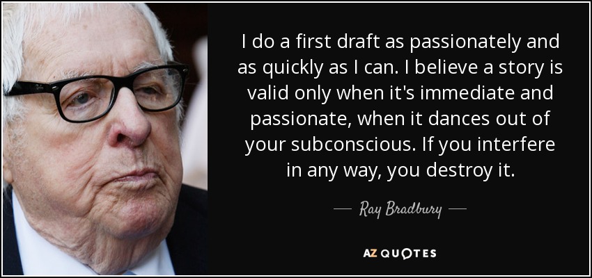 I do a first draft as passionately and as quickly as I can. I believe a story is valid only when it's immediate and passionate, when it dances out of your subconscious. If you interfere in any way, you destroy it. - Ray Bradbury